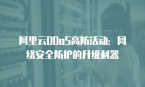 阿里云DDoS高防活动：网络安全防护的升级利器
