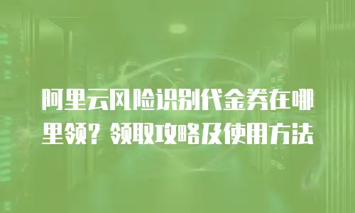 阿里云风险识别代金券在哪里领？领取攻略及使用方法