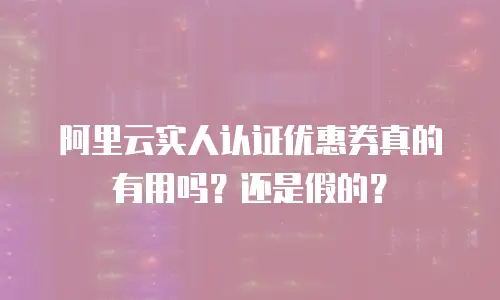 阿里云实人认证优惠券真的有用吗？还是假的？