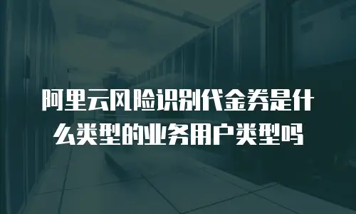 阿里云风险识别代金券是什么类型的业务用户类型吗