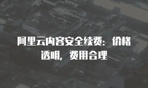 阿里云内容安全续费：价格透明，费用合理