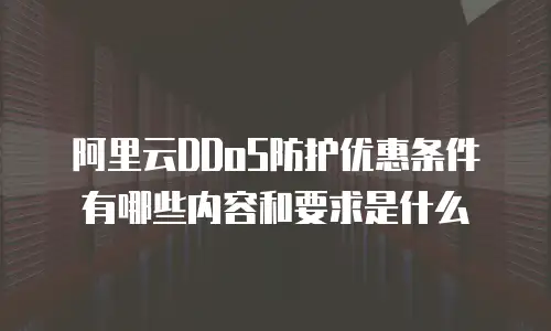 阿里云DDoS防护优惠条件有哪些内容和要求是什么