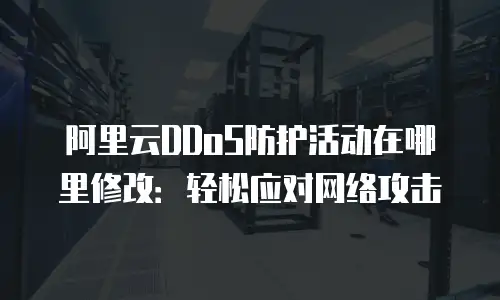 阿里云DDoS防护活动在哪里修改：轻松应对网络攻击