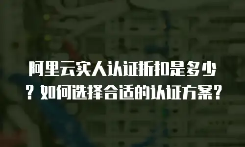 阿里云实人认证折扣是多少？如何选择合适的认证方案？