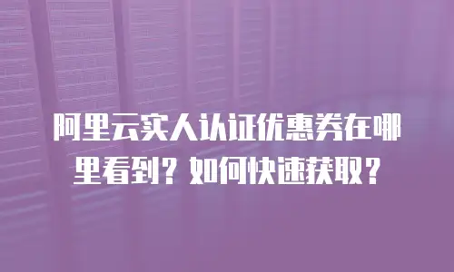 阿里云实人认证优惠券在哪里看到？如何快速获取？