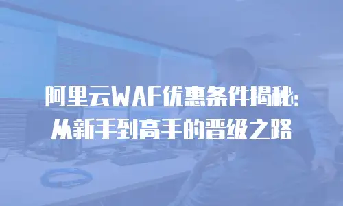 阿里云WAF优惠条件揭秘：从新手到高手的晋级之路