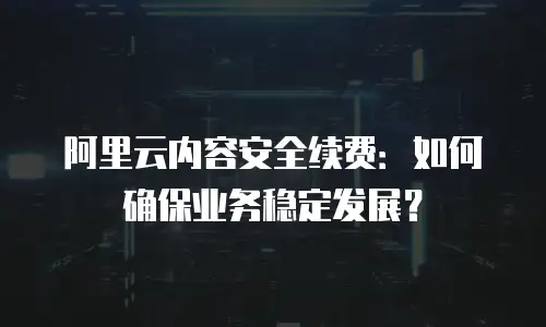 阿里云内容安全续费：如何确保业务稳定发展？