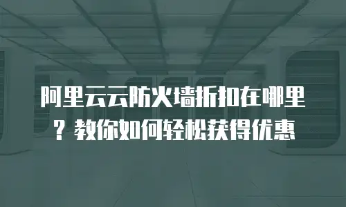 阿里云云防火墙折扣在哪里？教你如何轻松获得优惠