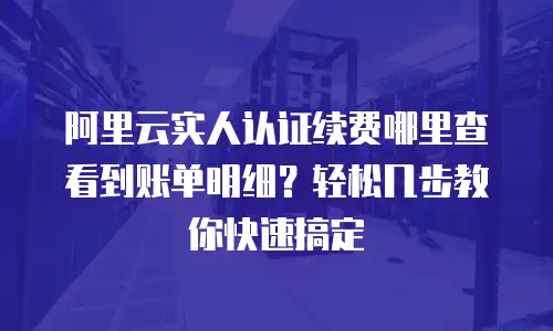 阿里云实人认证续费哪里查看到账单明细？轻松几步教你快速搞定