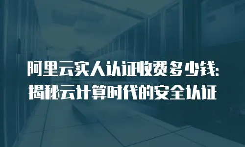 阿里云实人认证收费多少钱：揭秘云计算时代的安全认证