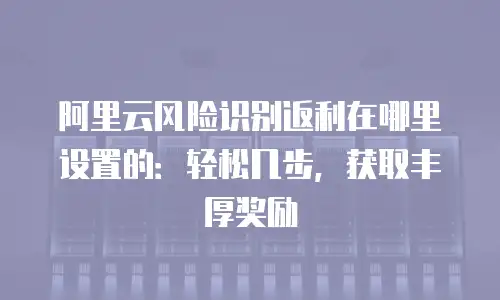 阿里云风险识别返利在哪里设置的：轻松几步，获取丰厚奖励
