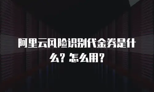 阿里云风险识别代金券是什么？怎么用？