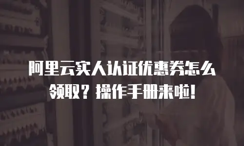 阿里云实人认证优惠券怎么领取？操作手册来啦！