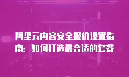 阿里云内容安全报价设置指南：如何打造最合适的套餐