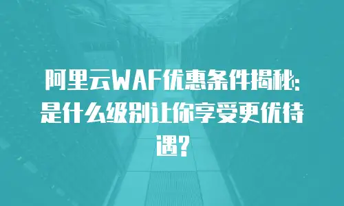 阿里云WAF优惠条件揭秘: 是什么级别让你享受更优待遇?