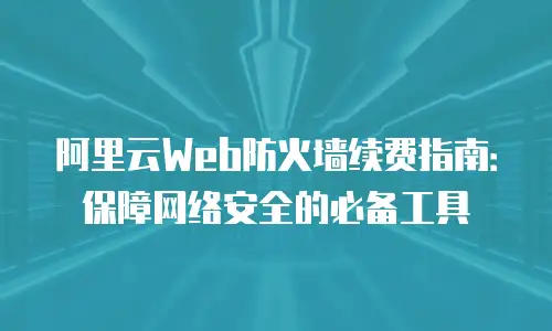 阿里云Web防火墙续费指南：保障网络安全的必备工具
