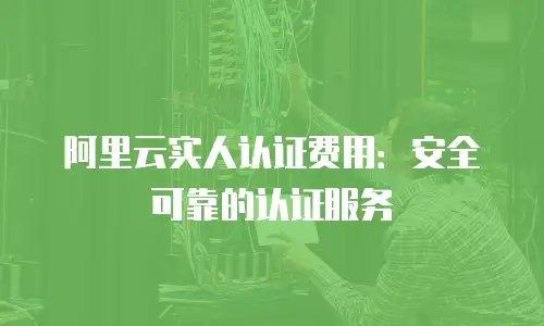 阿里云实人认证费用：安全可靠的认证服务