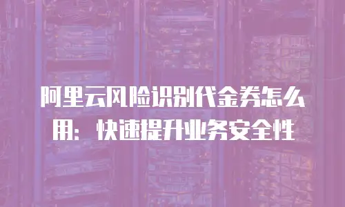 阿里云风险识别代金券怎么用：快速提升业务安全性