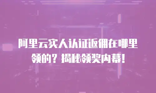 阿里云实人认证返佣在哪里领的？揭秘领奖内幕！