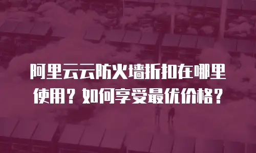 阿里云云防火墙折扣在哪里使用？如何享受最优价格？