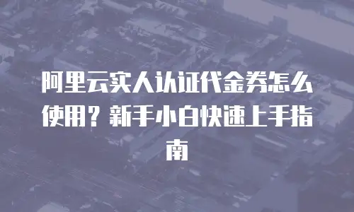 阿里云实人认证代金券怎么使用？新手小白快速上手指南