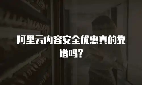 阿里云内容安全优惠真的靠谱吗？