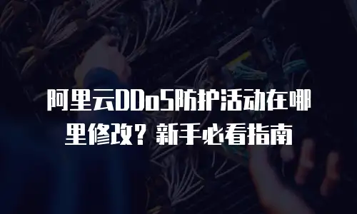 阿里云DDoS防护活动在哪里修改？新手必看指南