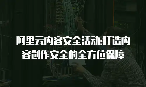 阿里云内容安全活动:打造内容创作安全的全方位保障