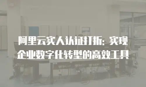 阿里云实人认证打折: 实现企业数字化转型的高效工具