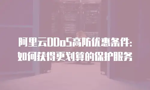 阿里云DDoS高防优惠条件：如何获得更划算的保护服务