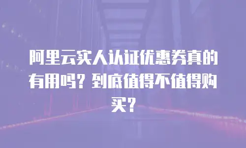 阿里云实人认证优惠券真的有用吗？到底值得不值得购买？