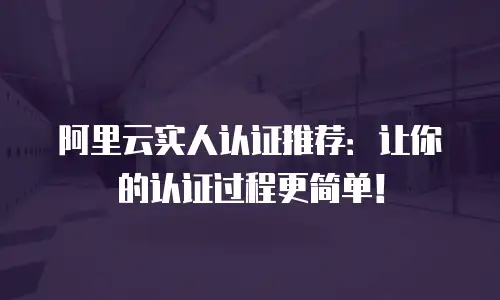 阿里云实人认证推荐：让你的认证过程更简单！
