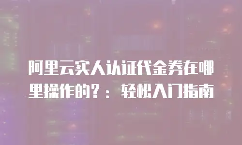 阿里云实人认证代金券在哪里操作的？：轻松入门指南