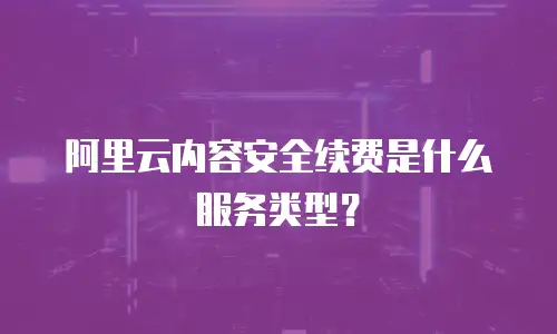 阿里云内容安全续费是什么服务类型？
