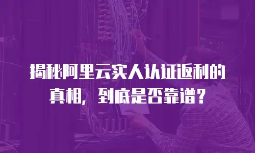 揭秘阿里云实人认证返利的真相，到底是否靠谱？