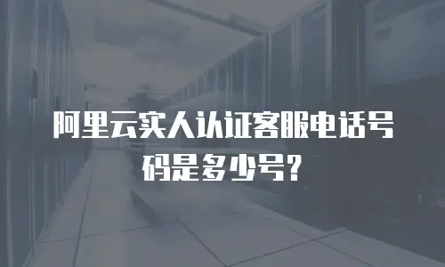 阿里云实人认证客服电话号码是多少号？
