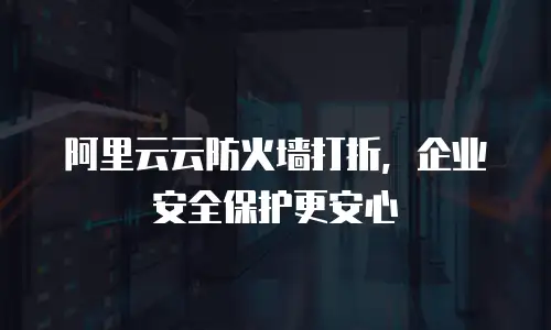 阿里云云防火墙打折，企业安全保护更安心