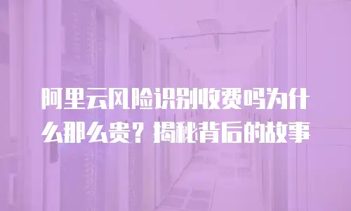 阿里云风险识别收费吗为什么那么贵？揭秘背后的故事