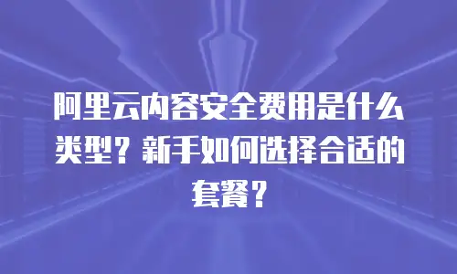 阿里云内容安全费用是什么类型？新手如何选择合适的套餐？