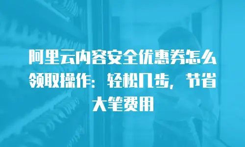 阿里云内容安全优惠券怎么领取操作：轻松几步，节省大笔费用