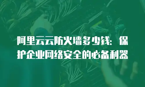 阿里云云防火墙多少钱：保护企业网络安全的必备利器