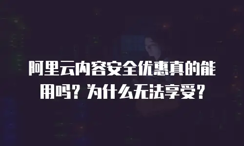 阿里云内容安全优惠真的能用吗？为什么无法享受？