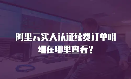 阿里云实人认证续费订单明细在哪里查看？