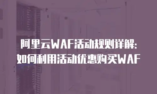 阿里云WAF活动规则详解：如何利用活动优惠购买WAF