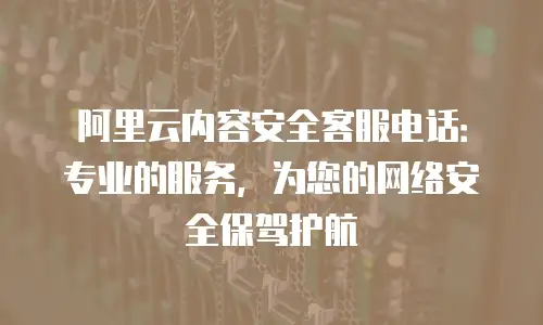 阿里云内容安全客服电话：专业的服务，为您的网络安全保驾护航