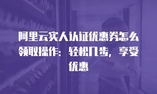 阿里云实人认证优惠券怎么领取操作：轻松几步，享受优惠
