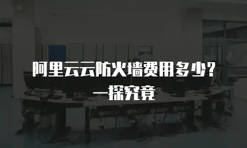 阿里云云防火墙费用多少？一探究竟