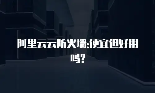 阿里云云防火墙:便宜但好用吗?