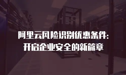 阿里云风险识别优惠条件：开启企业安全的新篇章