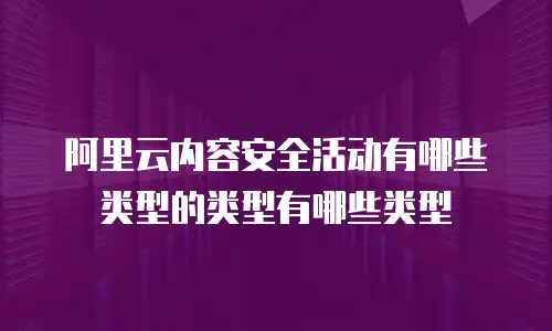 阿里云内容安全活动有哪些类型的类型有哪些类型